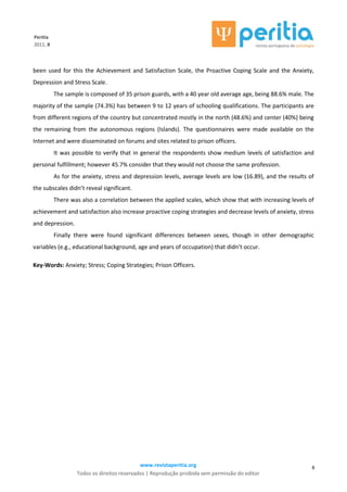 www.revistaperitia.org
Todos os direitos reservados | Reprodução proibida sem permissão do editor
8
Peritia
2011, 8
been used for this the Achievement and Satisfaction Scale, the Proactive Coping Scale and the Anxiety,
Depression and Stress Scale.
The sample is composed of 35 prison guards, with a 40 year old average age, being 88.6% male. The
majority of the sample (74.3%) has between 9 to 12 years of schooling qualifications. The participants are
from different regions of the country but concentrated mostly in the north (48.6%) and center (40%) being
the remaining from the autonomous regions (Islands). The questionnaires were made available on the
Internet and were disseminated on forums and sites related to prison officers.
It was possible to verify that in general the respondents show medium levels of satisfaction and
personal fulfillment; however 45.7% consider that they would not choose the same profession.
As for the anxiety, stress and depression levels, average levels are low (16.89), and the results of
the subscales didn’t reveal significant.
There was also a correlation between the applied scales, which show that with increasing levels of
achievement and satisfaction also increase proactive coping strategies and decrease levels of anxiety, stress
and depression.
Finally there were found significant differences between sexes, though in other demographic
variables (e.g., educational background, age and years of occupation) that didn’t occur.
Key-Words: Anxiety; Stress; Coping Strategies; Prison Officers.
 