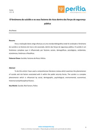 www.revistaperitia.org
Todos os direitos reservados | Reprodução proibida sem permissão do editor
9
Peritia
2011, 8
O fenómeno do suicídio e os seus factores de risco dentro das forças de segurança
pública
Ana Revez
Resumo
Para a realização deste artigo efectuou-se uma revisão bibliográfica onde foi analisado o fenómeno
do suicídio e os factores de risco a ele associado, dentro das forças de segurança pública. O suicídio é um
fenómeno complexo que é influenciado por factores sociais, demográficos, psicológicos, ambientais,
económicos, históricos e filosóficos.
Palavras-Chave: Suicídio; Factores de Risco; Polícia.
Abstract
To do this article I have used a comprehensive literature review which examines the phenomenon
of suicide and risk factors associated with it within the public security forces. The suicide is a complex
phenomenon which is influenced by social, demographic, psychological, environmental, economical,
historical and philosophical factors.
Key-Words: Suicide; Risk Factors; Police.
 