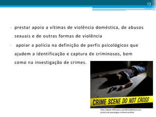 - prestar apoio a vítimas de violência doméstica, de abusos
sexuais e de outras formas de violência
- apoiar a polícia na definição de perfis psicológicos que
ajudem a identificação e captura de criminosos, bem
como na investigação de crimes.
13
http://www.mlfonseca.net/2012/04/01/curso-
pratico-de-psicologia-criminal-covilha/
 