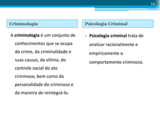 Criminologia Psicologia Criminal
A criminologia é um conjunto de
conhecimentos que se ocupa
do crime, da criminalidade e
suas causas, da vítima, do
controle social do ato
criminoso, bem como da
personalidade do criminoso e
da maneira de reintegrá-lo.
• Psicologia criminal trata de
analisar racionalmente e
empiricamente o
comportamento criminoso.
14
 