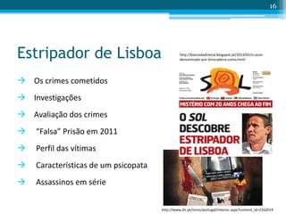 Estripador de Lisboa
 Os crimes cometidos
 Investigações
 Avaliação dos crimes
 “Falsa” Prisão em 2011
 Perfil das vítimas
 Características de um psicopata
 Assassinos em série
16
http://bancadadirecta.blogspot.pt/2013/01/o-auto-
denominado-por-brincadeira-como.html
http://www.dn.pt/inicio/portugal/interior.aspx?content_id=2162019
 