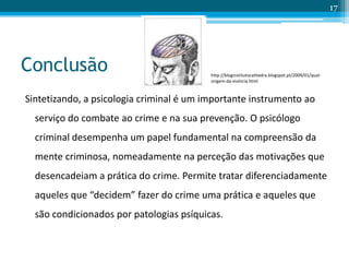 Conclusão
Sintetizando, a psicologia criminal é um importante instrumento ao
serviço do combate ao crime e na sua prevenção. O psicólogo
criminal desempenha um papel fundamental na compreensão da
mente criminosa, nomeadamente na perceção das motivações que
desencadeiam a prática do crime. Permite tratar diferenciadamente
aqueles que “decidem” fazer do crime uma prática e aqueles que
são condicionados por patologias psíquicas.
17
http://bloginstitutocathedra.blogspot.pt/2009/01/qual-
origem-da-violncia.html
 