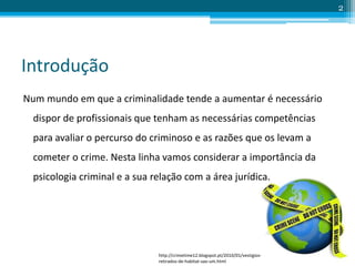 Introdução
Num mundo em que a criminalidade tende a aumentar é necessário
dispor de profissionais que tenham as necessárias competências
para avaliar o percurso do criminoso e as razões que os levam a
cometer o crime. Nesta linha vamos considerar a importância da
psicologia criminal e a sua relação com a área jurídica.
2
http://crimetime12.blogspot.pt/2010/01/vestigios-
retirados-de-habitat-sao-um.html
 