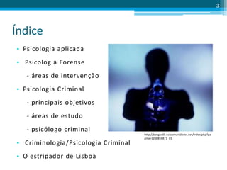 Índice
• Psicologia aplicada
• Psicologia Forense
- áreas de intervenção
• Psicologia Criminal
- principais objetivos
- áreas de estudo
- psicólogo criminal
• Criminologia/Psicologia Criminal
• O estripador de Lisboa
3
http://bangas69.no.comunidades.net/index.php?pa
gina=1268854871_01
 