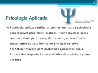 Psicologia Aplicada
A Psicologia aplicada utiliza os conhecimentos da psicologia
para resolver problemas práticos. Reúne diversas áreas
como a psicologia forense, do trabalho, educacional e
social, entre outras. Tem como principal objetivo
encontrar soluções para problemas psicoemocionais.
Procura dar resposta às necessidades da sociedade como
um todo.
4
http://victorcruel.blogspot.pt/2008
/07/psicologia-forense.html
 