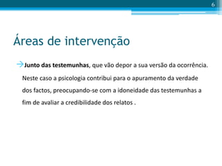 Áreas de intervenção
Junto das testemunhas, que vão depor a sua versão da ocorrência.
Neste caso a psicologia contribui para o apuramento da verdade
dos factos, preocupando-se com a idoneidade das testemunhas a
fim de avaliar a credibilidade dos relatos .
6
 