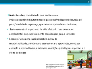 Junto dos réus, contribuindo para avaliar a sua
imputabilidade/inimputabilidade e para determinação da natureza de
pena/ medida de segurança, que deve ser aplicada ao criminoso;
 Tenta reconstruir o percurso de vida efetuado para detetar os
antecedentes que eventualmente contribuíram para a infração;
 Encontrar uma pena justa: descobrir o grau de
responsabilidade, atendendo a atenuantes e a agravantes, como por
exemplo a premeditação, a intenção, condições psicológicas especiais e o
efeito de drogas
7
http://blogdoleandrolima.blogspot.p
t/2010/08/quem-aqui-tem-moral-
para-julgar-as.html
 