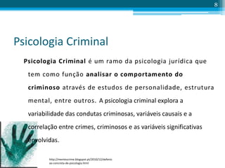 Psicologia Criminal
Psicologia Criminal é um ramo da psicologia jurídica que
tem como função analisar o comportamento do
criminoso através de estudos de personalidade, estrutura
mental, entre outros. A psicologia criminal explora a
variabilidade das condutas criminosas, variáveis causais e a
correlação entre crimes, criminosos e as variáveis significativas
envolvidas.
8
http://mentescrime.blogspot.pt/2010/12/defenic
ao-concreta-de-psicologia.html
 