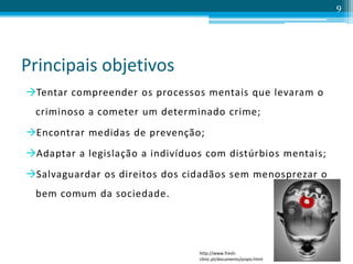 Principais objetivos
Tentar compreender os processos mentais que levaram o
criminoso a cometer um determinado crime;
Encontrar medidas de prevenção;
Adaptar a legislação a indivíduos com distúrbios mentais;
Salvaguardar os direitos dos cidadãos sem menosprezar o
bem comum da sociedade.
9
http://www.fresh-
clinic.pt/documents/psipsi.html
 