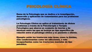 PSICOLOGÍA CLÍNICA
Rama de la Psicología que se dedica a la investigación,
desarrollo y aplicación de tratamientos para los problemas
psicológicos.
La Psicología Clínica se aplica al tratamiento de dichos
problemas a través de la Psicoterapia o Terapia
Psicológica que abarca un conjunto de teorías y de
técnicas entre las que se incluye un tipo específico de
relación entre el psicólogo clínico y su paciente o cliente.
Ejemplo: están los trastornos más leves, como la timidez,
más condicionantes como las adicciones, o más
incapacitantes como los trastornos mentales de tipo
psicótico.
 