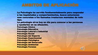ÁMBITOS DE APLICACIÓN
La Psicología ha servido fundamentalmente para responder
a las inquietudes y comportamientos, busca soluciones
mas concretas a los llamados trastornos mentales de todo
tipo.
La psicología sirve hoy en día para conocer a las personas
y ayudarlas en su situación.
Psicología Clínica
Psicología Educativa
Psicología Laboral o Industrial
Psicología Social
Psicología del Deporte
Psicología Experimental
Psicología Fisiológica
Psicología del Desarrollo
Psicología Ambiental
Psicología Forense
 