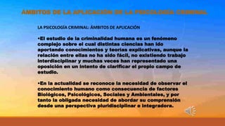 ÁMBITOS DE LA APLICACIÓN DE LA PSICOLOGÍA CRIMINAL
LA PSICOLOGÍA CRIMINAL: ÁMBITOS DE APLICACIÓN
•El estudio de la criminalidad humana es un fenómeno
complejo sobre el cual distintas ciencias han ido
aportando conocimientos y teorías explicativas, aunque la
relación entre ellas no ha sido fácil, no existiendo trabajo
interdisciplinar y muchas veces han representado una
oposición en un intento de clarificar el propio campo de
estudio.
•En la actualidad se reconoce la necesidad de observar el
conocimiento humano como consecuencia de factores
Biológicos, Psicológicos, Sociales y Ambientales, y por
tanto la obligada necesidad de abordar su comprensión
desde una perspectiva pluridisciplinar e integradora.
 