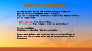 POLÍTICA CRIMINAL
Son las medidas que se van a tomar y que posterior a la
aplicación de esas medidas será el resultado.
Y ya con los resultados sabremos si fue buena la Política Criminal
que se implementó.
• NO fue buena : Si no dió resultado.
• SI fue buena : Si se redujo el índice de criminalidad.
Hay dos medidas:
Medidas provisionales y las de contención.
Una es para detener ese fenómeno que se está suscitando en
dicha zona y la otra para evitar que se empiece gestar dicho
fenómeno.
 