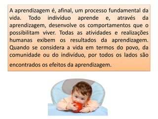 A aprendizagem é, afinal, um processo fundamental da
vida. Todo indivíduo aprende e, através da
aprendizagem, desenvolve os comportamentos que o
possibilitam viver. Todas as atividades e realizações
humanas exibem os resultados da aprendizagem.
Quando se considera a vida em termos do povo, da
comunidade ou do indivíduo, por todos os lados são
encontrados os efeitos da aprendizagem.
 
