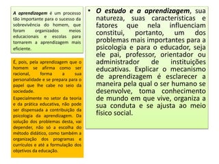 A aprendizagem é um processo
tão importante para o sucesso da
sobrevivência do homem, que
foram organizados meios
educacionais e escolas para
tornarem a aprendizagem mais
eficiente.
• O estudo e a aprendizagem, sua
natureza, suas características e
fatores que nela influenciam
constitui, portanto, um dos
problemas mais importantes para a
psicologia e para o educador, seja
ele pai, professor, orientador ou
administrador de instituições
educativas. Explicar o mecanismo
de aprendizagem é esclarecer a
maneira pela qual o ser humano se
desenvolve, toma conhecimento
de mundo em que vive, organiza a
sua conduta e se ajusta ao meio
físico social.
É, pois, pela aprendizagem que o
homem se afirma como ser
racional, forma a sua
personalidade e se prepara para o
papel que lhe cabe no seio da
sociedade.
Especialmente no setor da teoria
e da prática educativa, não pode
ser dispensada a contribuição da
psicologia da aprendizagem. Da
solução dos problemas desta, vai
depender, não só a escolha do
método didático, como também a
organização dos programas e
currículos e até a formulação dos
objetivos da educação.
 