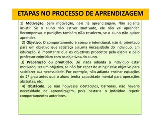 ETAPAS NO PROCESSO DE APRENDIZAGEM
1) Motivação. Sem motivação, não há aprendizagem. Não adianta
insistir. Se o aluno não estiver motivado, ele não vai aprender.
Recompensas e punições também não resolvem, se o aluno não quiser
aprender.
2) Objetivo. O comportamento é sempre intencional, isto é, orientado
para um objetivo que satisfaça alguma necessidade do indivíduo. Em
educação, é importante que os objetivos propostos pela escola e pelo
professor coincidam com os objetivos do aluno.
3) Preparação ou prontidão. De nada adianta o indivíduo estar
motivado, ter um objetivo, se não for capaz de atingir esse objetivo para
satisfazer sua necessidade. Por exemplo, não adianta ensinar equações
de 2º grau antes que o aluno tenha capacidade mental para operações
abstratas; etc.
4) Obstáculo. Se não houvesse obstáculos, barreiras, não haveria
necessidade de aprendizagem, pois bastaria o indivíduo repetir
comportamentos anteriores.
 