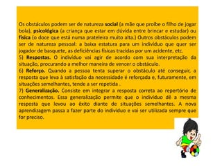 Os obstáculos podem ser de natureza social (a mãe que proíbe o filho de jogar
bola), psicológica (a criança que estar em dúvida entre brincar e estudar) ou
física (o doce que está numa prateleira muito alta.) Outros obstáculos podem
ser de natureza pessoal: a baixa estatura para um indivíduo que quer ser
jogador de basquete, as deficiências físicas trazidas por um acidente, etc.
5) Respostas. O indivíduo vai agir de acordo com sua interpretação da
situação, procurando a melhor maneira de vencer o obstáculo.
6) Reforço. Quando a pessoa tenta superar o obstáculo até conseguir, a
resposta que leva à satisfação da necessidade é reforçada e, futuramente, em
situações semelhantes, tende a ser repetida .
7) Generalização. Consiste em integrar a resposta correta ao repertório de
conhecimentos. Essa generalização permite que o indivíduo dê a mesma
resposta que levou ao êxito diante de situações semelhantes. A nova
aprendizagem passa a fazer parte do indivíduo e vai ser utilizada sempre que
for preciso.
 