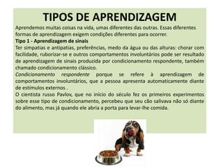 TIPOS DE APRENDIZAGEM
Aprendemos muitas coisas na vida, umas diferentes das outras. Essas diferentes
formas de aprendizagem exigem condições diferentes para ocorrer.
Tipo 1 - Aprendizagem de sinais
Ter simpatias e antipatias, preferências, medo da água ou das alturas: chorar com
facilidade, ruborizar-se e outros comportamentos involuntários pode ser resultado
de aprendizagem de sinais produzida por condicionamento respondente, também
chamado condicionamento clássico.
Condicionamento respondente porque se refere à aprendizagem de
comportamentos involuntários, que a pessoa apresenta automaticamente diante
de estímulos externos .
O cientista russo Pavlov, que no início do século fez os primeiros experimentos
sobre esse tipo de condicionamento, percebeu que seu cão salivava não só diante
do alimento, mas já quando ele abria a porta para levar-lhe comida.
 
