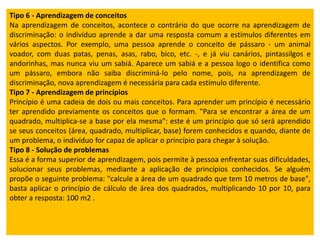 Tipo 6 - Aprendizagem de conceitos
Na aprendizagem de conceitos, acontece o contrário do que ocorre na aprendizagem de
discriminação: o indivíduo aprende a dar uma resposta comum a estímulos diferentes em
vários aspectos. Por exemplo, uma pessoa aprende o conceito de pássaro - um animal
voador, com duas patas, penas, asas, rabo, bico, etc. -, e já viu canários, pintassilgos e
andorinhas, mas nunca viu um sabiá. Aparece um sabiá e a pessoa logo o identifica como
um pássaro, embora não saiba discriminá-lo pelo nome, pois, na aprendizagem de
discriminação, nova aprendizagem é necessária para cada estímulo diferente.
Tipo 7 - Aprendizagem de princípios
Princípio é uma cadeia de dois ou mais conceitos. Para aprender um princípio é necessário
ter aprendido previamente os conceitos que o formam. "Para se encontrar a área de um
quadrado, multiplica-se a base por ela mesma": este é um princípio que só será aprendido
se seus conceitos (área, quadrado, multiplicar, base) forem conhecidos e quando, diante de
um problema, o indivíduo for capaz de aplicar o princípio para chegar à solução.
Tipo 8 - Solução de problemas
Essa é a forma superior de aprendizagem, pois permite à pessoa enfrentar suas dificuldades,
solucionar seus problemas, mediante a aplicação de princípios conhecidos. Se alguém
propõe o seguinte problema: "calcule a área de um quadrado que tem 10 metros de base",
basta aplicar o princípio de cálculo de área dos quadrados, multiplicando 10 por 10, para
obter a resposta: 100 m2 .
 