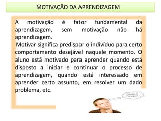 MOTIVAÇÃO DA APRENDIZAGEM
A motivação é fator fundamental da
aprendizagem, sem motivação não há
aprendizagem.
Motivar significa predispor o indivíduo para certo
comportamento desejável naquele momento. O
aluno está motivado para aprender quando está
disposto a iniciar e continuar o processo de
aprendizagem, quando está interessado em
aprender certo assunto, em resolver um dado
problema, etc.
 