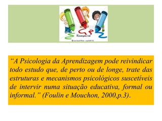 “A Psicologia da Aprendizagem pode reivindicar
todo estudo que, de perto ou de longe, trate das
estruturas e mecanismos psicológicos suscetíveis
de intervir numa situação educativa, formal ou
informal.” (Foulin e Mouchon, 2000,p.3).
 