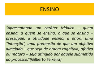ENSINO
“Apresentando um caráter triádico – quem
ensina, à quem se ensina, o que se ensina –
pressupõe, a atividade ensino, a priori, uma
“intenção”, uma pretensão de que um objetivo
almejado – que seja de ordem cognitiva, afetiva
ou motora – seja atingido por aquele submetido
ao processo.”(Gilberto Teixeira)
 