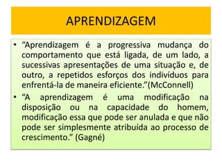 APRENDIZAGEM
• “Aprendizagem é a progressiva mudança do
comportamento que está ligada, de um lado, a
sucessivas apresentações de uma situação e, de
outro, a repetidos esforços dos indivíduos para
enfrentá-la de maneira eficiente.”(McConnell)
• “A aprendizagem é uma modificação na
disposição ou na capacidade do homem,
modificação essa que pode ser anulada e que não
pode ser simplesmente atribuída ao processo de
crescimento.” (Gagné)
 
