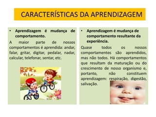 CARACTERÍSTICAS DA APRENDIZAGEM
• Aprendizagem é mudança de
comportamento.
A maior parte de nossos
comportamentos é aprendida: andar,
falar, gritar, digitar, pedalar, nadar,
calcular, telefonar, sentar, etc.
• Aprendizagem é mudança de
comportamento resultante da
experiência.
Quase todos os nossos
comportamentos são aprendidos,
mas não todos. Há comportamentos
que resultam da maturação ou do
crescimento de nosso organismo e,
portanto, não constituem
aprendizagem: respiração, digestão,
salivação.
 