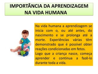 IMPORTÂNCIA DA APRENDIZAGEM
NA VIDA HUMANA
Na vida humana a aprendizagem se
inicia com o, ou até antes, do
nascimento e se prolonga até a
morte. Experiências várias têm
demonstrado que é possível obter
reações condicionadas em fetos.
Logo que a criança nasce, começa
aprender e continua a fazê-lo
durante toda a vida.

 