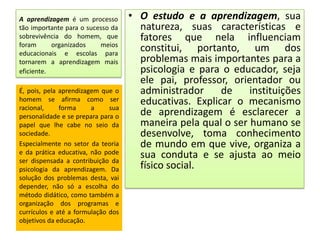 A aprendizagem é um processo
tão importante para o sucesso da
sobrevivência do homem, que
foram
organizados
meios
educacionais e escolas para
tornarem a aprendizagem mais
eficiente.
É, pois, pela aprendizagem que o
homem se afirma como ser
racional,
forma
a
sua
personalidade e se prepara para o
papel que lhe cabe no seio da
sociedade.
Especialmente no setor da teoria
e da prática educativa, não pode
ser dispensada a contribuição da
psicologia da aprendizagem. Da
solução dos problemas desta, vai
depender, não só a escolha do
método didático, como também a
organização dos programas e
currículos e até a formulação dos
objetivos da educação.

• O estudo e a aprendizagem, sua
natureza, suas características e
fatores que nela influenciam
constitui, portanto, um dos
problemas mais importantes para a
psicologia e para o educador, seja
ele pai, professor, orientador ou
administrador
de
instituições
educativas. Explicar o mecanismo
de aprendizagem é esclarecer a
maneira pela qual o ser humano se
desenvolve, toma conhecimento
de mundo em que vive, organiza a
sua conduta e se ajusta ao meio
físico social.

 