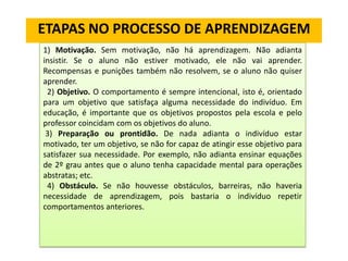 ETAPAS NO PROCESSO DE APRENDIZAGEM
1) Motivação. Sem motivação, não há aprendizagem. Não adianta
insistir. Se o aluno não estiver motivado, ele não vai aprender.
Recompensas e punições também não resolvem, se o aluno não quiser
aprender.
2) Objetivo. O comportamento é sempre intencional, isto é, orientado
para um objetivo que satisfaça alguma necessidade do indivíduo. Em
educação, é importante que os objetivos propostos pela escola e pelo
professor coincidam com os objetivos do aluno.
3) Preparação ou prontidão. De nada adianta o indivíduo estar
motivado, ter um objetivo, se não for capaz de atingir esse objetivo para
satisfazer sua necessidade. Por exemplo, não adianta ensinar equações
de 2º grau antes que o aluno tenha capacidade mental para operações
abstratas; etc.
4) Obstáculo. Se não houvesse obstáculos, barreiras, não haveria
necessidade de aprendizagem, pois bastaria o indivíduo repetir
comportamentos anteriores.

 