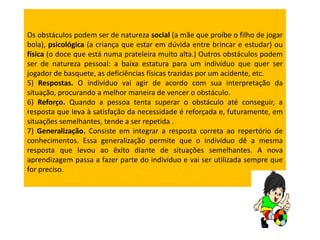Os obstáculos podem ser de natureza social (a mãe que proíbe o filho de jogar
bola), psicológica (a criança que estar em dúvida entre brincar e estudar) ou
física (o doce que está numa prateleira muito alta.) Outros obstáculos podem
ser de natureza pessoal: a baixa estatura para um indivíduo que quer ser
jogador de basquete, as deficiências físicas trazidas por um acidente, etc.
5) Respostas. O indivíduo vai agir de acordo com sua interpretação da
situação, procurando a melhor maneira de vencer o obstáculo.
6) Reforço. Quando a pessoa tenta superar o obstáculo até conseguir, a
resposta que leva à satisfação da necessidade é reforçada e, futuramente, em
situações semelhantes, tende a ser repetida .
7) Generalização. Consiste em integrar a resposta correta ao repertório de
conhecimentos. Essa generalização permite que o indivíduo dê a mesma
resposta que levou ao êxito diante de situações semelhantes. A nova
aprendizagem passa a fazer parte do indivíduo e vai ser utilizada sempre que
for preciso.

 
