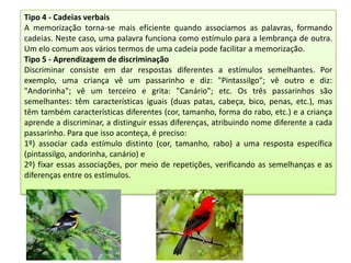 Tipo 4 - Cadeias verbais
A memorização torna-se mais eficiente quando associamos as palavras, formando
cadeias. Neste caso, uma palavra funciona como estímulo para a lembrança de outra.
Um elo comum aos vários termos de uma cadeia pode facilitar a memorização.
Tipo 5 - Aprendizagem de discriminação
Discriminar consiste em dar respostas diferentes a estímulos semelhantes. Por
exemplo, uma criança vê um passarinho e diz: "Pintassilgo"; vê outro e diz:
"Andorinha"; vê um terceiro e grita: "Canário"; etc. Os três passarinhos são
semelhantes: têm características iguais (duas patas, cabeça, bico, penas, etc.), mas
têm também características diferentes (cor, tamanho, forma do rabo, etc.) e a criança
aprende a discriminar, a distinguir essas diferenças, atribuindo nome diferente a cada
passarinho. Para que isso aconteça, é preciso:
1º) associar cada estímulo distinto (cor, tamanho, rabo) a uma resposta específica
(pintassilgo, andorinha, canário) e
2º) fixar essas associações, por meio de repetições, verificando as semelhanças e as
diferenças entre os estímulos.

 