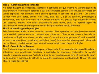 Tipo 6 - Aprendizagem de conceitos
Na aprendizagem de conceitos, acontece o contrário do que ocorre na aprendizagem de
discriminação: o indivíduo aprende a dar uma resposta comum a estímulos diferentes em
vários aspectos. Por exemplo, uma pessoa aprende o conceito de pássaro - um animal
voador, com duas patas, penas, asas, rabo, bico, etc. -, e já viu canários, pintassilgos e
andorinhas, mas nunca viu um sabiá. Aparece um sabiá e a pessoa logo o identifica como
um pássaro, embora não saiba discriminá-lo pelo nome, pois, na aprendizagem de
discriminação, nova aprendizagem é necessária para cada estímulo diferente.
Tipo 7 - Aprendizagem de princípios
Princípio é uma cadeia de dois ou mais conceitos. Para aprender um princípio é necessário
ter aprendido previamente os conceitos que o formam. "Para se encontrar a área de um
quadrado, multiplica-se a base por ela mesma": este é um princípio que só será aprendido
se seus conceitos (área, quadrado, multiplicar, base) forem conhecidos e quando, diante de
um problema, o indivíduo for capaz de aplicar o princípio para chegar à solução.
Tipo 8 - Solução de problemas
Essa é a forma superior de aprendizagem, pois permite à pessoa enfrentar suas dificuldades,
solucionar seus problemas, mediante a aplicação de princípios conhecidos. Se alguém
propõe o seguinte problema: "calcule a área de um quadrado que tem 10 metros de base",
basta aplicar o princípio de cálculo de área dos quadrados, multiplicando 10 por 10, para
obter a resposta: 100 m2 .

 