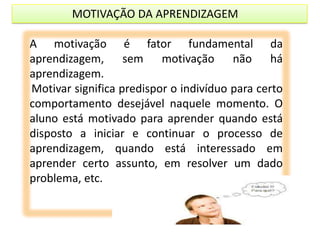 MOTIVAÇÃO DA APRENDIZAGEM
A motivação é fator fundamental da
aprendizagem, sem motivação não há
aprendizagem.
Motivar significa predispor o indivíduo para certo
comportamento desejável naquele momento. O
aluno está motivado para aprender quando está
disposto a iniciar e continuar o processo de
aprendizagem, quando está interessado em
aprender certo assunto, em resolver um dado
problema, etc.

 