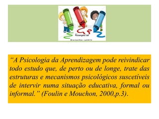 “A Psicologia da Aprendizagem pode reivindicar
todo estudo que, de perto ou de longe, trate das
estruturas e mecanismos psicológicos suscetíveis
de intervir numa situação educativa, formal ou
informal.” (Foulin e Mouchon, 2000,p.3).

 