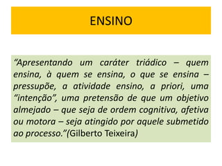 ENSINO
“Apresentando um caráter triádico – quem
ensina, à quem se ensina, o que se ensina –
pressupõe, a atividade ensino, a priori, uma
“intenção”, uma pretensão de que um objetivo
almejado – que seja de ordem cognitiva, afetiva
ou motora – seja atingido por aquele submetido
ao processo.”(Gilberto Teixeira)

 