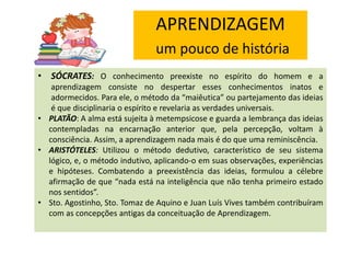 APRENDIZAGEM
um pouco de história
• SÓCRATES: O conhecimento preexiste no espírito do homem e a
aprendizagem consiste no despertar esses conhecimentos inatos e
adormecidos. Para ele, o método da “maiêutica” ou partejamento das ideias
é que disciplinaria o espírito e revelaria as verdades universais.
• PLATÃO: A alma está sujeita à metempsicose e guarda a lembrança das ideias
contempladas na encarnação anterior que, pela percepção, voltam à
consciência. Assim, a aprendizagem nada mais é do que uma reminiscência.
• ARISTÓTELES: Utilizou o método dedutivo, característico de seu sistema
lógico, e, o método indutivo, aplicando-o em suas observações, experiências
e hipóteses. Combatendo a preexistência das ideias, formulou a célebre
afirmação de que “nada está na inteligência que não tenha primeiro estado
nos sentidos”.
• Sto. Agostinho, Sto. Tomaz de Aquino e Juan Luís Vives também contribuíram
com as concepções antigas da conceituação de Aprendizagem.

 