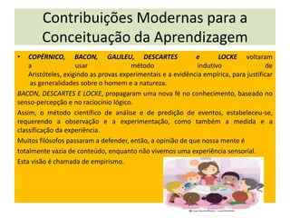 Contribuições Modernas para a
Conceituação da Aprendizagem
•

COPÉRNICO, BACON, GALILEU, DESCARTES
e
LOCKE voltaram
a
usar
método
indutivo
de
Aristóteles, exigindo as provas experimentais e a evidência empírica, para justificar
as generalidades sobre o homem e a natureza.
BACON, DESCARTES E LOCKE, propagaram uma nova fé no conhecimento, baseado no
senso-percepção e no raciocínio lógico.
Assim, o método científico de análise e de predição de eventos, estabeleceu-se,
requerendo a observação e a experimentação, como também a medida e a
classificação da experiência.
Muitos filósofos passaram a defender, então, a opinião de que nossa mente é
totalmente vazia de conteúdo, enquanto não vivemos uma experiência sensorial.
Esta visão é chamada de empirismo.

 