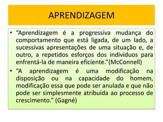 APRENDIZAGEM
• “Aprendizagem é a progressiva mudança do
comportamento que está ligada, de um lado, a
sucessivas apresentações de uma situação e, de
outro, a repetidos esforços dos indivíduos para
enfrentá-la de maneira eficiente.”(McConnell)
• “A aprendizagem é uma modificação na
disposição ou na capacidade do homem,
modificação essa que pode ser anulada e que não
pode ser simplesmente atribuída ao processo de
crescimento.” (Gagné)

 