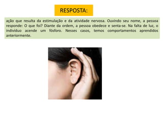 RESPOSTA:
ação que resulta da estimulação e da atividade nervosa. Ouvindo seu nome, a pessoa
responde: O que foi? Diante da ordem, a pessoa obedece e senta-se. Na falta de luz, o
indivíduo acende um fósforo. Nesses casos, temos comportamentos aprendidos
anteriormente.

 