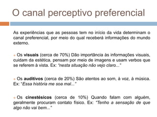 O canal perceptivo preferencial 
As experiências que as pessoas tem no início da vida determinam o 
canal preferencial, por meio do qual receberá informações do mundo 
externo. 
 Os visuais (cerca de 70%) Dão importância às informações visuais, 
cuidam da estética, pensam por meio de imagens e usam verbos que 
se referem à vista. Ex: “nesta situação não vejo claro...” 
 Os auditivos (cerca de 20%) São atentos ao som, à voz, à música. 
Ex: “Essa história me soa mal...” 
 Os cinestésicos (cerca de 10%) Quando falam com alguém, 
geralmente procuram contato físico. Ex: “Tenho a sensação de que 
algo não vai bem...” 
 
