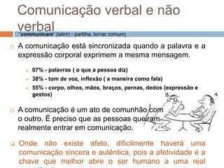 Comunicação verbal e não 
verbal 
“communicare“ (latim) - partilha, tornar comum) 
 A comunicação está sincronizada quando a palavra e a 
expressão corporal exprimem a mesma mensagem. 
 07% - palavras ( o que a pessoa diz) 
 38% - tom de voz, inflexão ( a maneira como fala) 
 55% - corpo, olhos, mãos, braços, pernas, dedos (expressão e 
gestos) 
 A comunicação é um ato de comunhão com 
o outro. É preciso que as pessoas queiram 
realmente entrar em comunicação. 
 Onde não existe afeto, dificilmente haverá uma 
comunicação sincera e autêntica, pois a afetividade é a 
chave que melhor abre o ser humano a uma real 
experiência com o outro. 
 