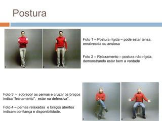 Postura 
Foto 1 – Postura rígida – pode estar tensa, 
enraivecida ou ansiosa 
Foto 2 – Relaxamento – postura não rígida, 
demonstrando estar bem a vontade 
Foto 3 - sobrepor as pernas e cruzar os braços 
indica “fechamento”, estar na defensiva”. 
Foto 4 – pernas relaxadas e braços abertos 
indicam confiança e disponibilidade. 
 