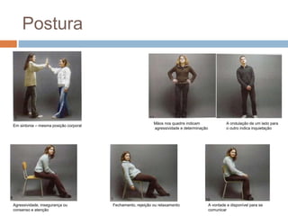 Postura 
Em sintonia – mesma posição corporal 
Agressividade, insegurança ou 
consenso e atenção 
Mãos nos quadris indicam 
agressividade e determinação 
A ondulação de um lado para 
o outro indica inquietação 
A vontade e disponível para se 
comunicar 
Fechamento, rejeição ou relaxamento 
 
