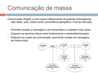 Comunicação de massa 
Comunicação dirigida a uma massa indiferenciada de pessoas heterogêneas 
pela idade, sexo, status social, proveniência geográfica, nível de instrução. 
 Permitem ampliar a mensagem a ser transmitida e a repetem mais vezes; 
 Superam as barreiras físicas entre fonte/emissor e destinatário/receptor; 
 Reduzem os custos de comunicação, permitindo receber as mensagens 
por baixo preço. 
 