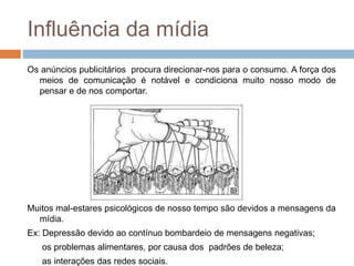 Influência da mídia 
Os anúncios publicitários procura direcionar-nos para o consumo. A força dos 
meios de comunicação é notável e condiciona muito nosso modo de 
pensar e de nos comportar. 
Muitos mal-estares psicológicos de nosso tempo são devidos a mensagens da 
mídia. 
Ex: Depressão devido ao contínuo bombardeio de mensagens negativas; 
os problemas alimentares, por causa dos padrões de beleza; 
as interações das redes sociais. 
 