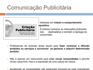 Comunicação Publicitária 
Interesse em induzir o comportamento 
aquisitivo. 
É preciso conhecer as motivações profundas 
dos destinatários e também a tipologia do 
consumidor. 
 Profissionais de diversas áreas atuam para fazer conhecer e difundir 
produtos ou serviços e convencer as pessoas a adquirir determinado 
produto. 
 Não é apenas um instrumento para criar novas necessidades e permitir 
novos consumos, mas é a expressão de uma cultura de massa. 
 Atualmente as necessidades não essenciais tornaram-se mais importantes 
 
