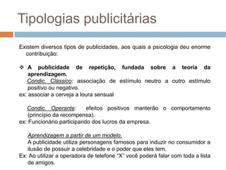 Tipologias publicitárias 
Existem diversos tipos de publicidades, aos quais a psicologia deu enorme 
contribuição: 
 A publicidade de repetição, fundada sobre a teoria da 
aprendizagem. 
Condic. Clássico: associação de estímulo neutro a outro estímulo 
positivo ou negativo. 
ex: associar a cerveja a loura sensual 
Condic. Operante: efeitos positivos manterão o comportamento 
(princípio da recompensa). 
ex: Funcionário participando dos lucros da empresa. 
Aprendizagem a partir de um modelo. 
A publicidade utiliza personagens famosos para induzir no consumidor a 
ilusão de possuir a celebridade e o poder que eles tem. 
Ex: Ao utilizar a operadora de telefone “X” você poderá falar com toda a lista 
de amigos. 
 