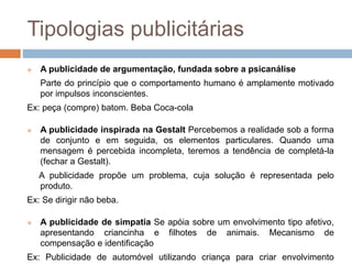 Tipologias publicitárias 
 A publicidade de argumentação, fundada sobre a psicanálise 
Parte do princípio que o comportamento humano é amplamente motivado 
por impulsos inconscientes. 
Ex: peça (compre) batom. Beba Coca-cola 
 A publicidade inspirada na Gestalt Percebemos a realidade sob a forma 
de conjunto e em seguida, os elementos particulares. Quando uma 
mensagem é percebida incompleta, teremos a tendência de completá-la 
(fechar a Gestalt). 
A publicidade propõe um problema, cuja solução é representada pelo 
produto. 
Ex: Se dirigir não beba. 
 A publicidade de simpatia Se apóia sobre um envolvimento tipo afetivo, 
apresentando criancinha e filhotes de animais. Mecanismo de 
compensação e identificação 
Ex: Publicidade de automóvel utilizando criança para criar envolvimento 
 